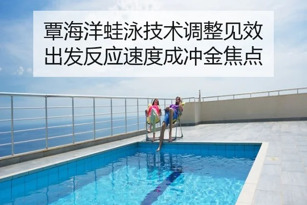 覃海洋蛙泳技术调整见效 出发反应速度成冲金焦点