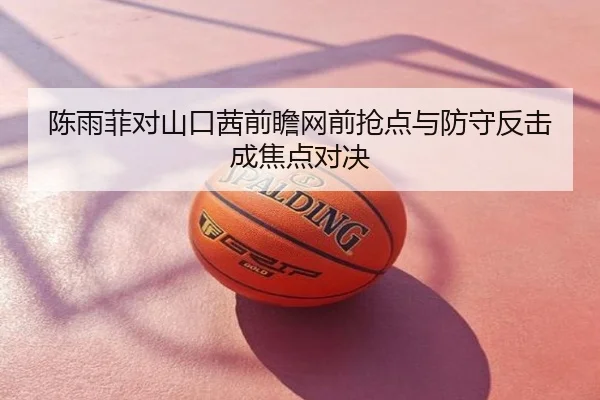 陈雨菲对山口茜前瞻网前抢点与防守反击成焦点对决