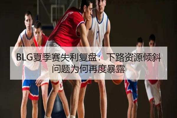 BLG夏季赛失利复盘：下路资源倾斜问题为何再度暴露