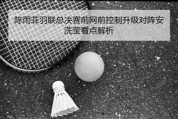 陈雨菲羽联总决赛前网前控制升级对阵安洗莹看点解析