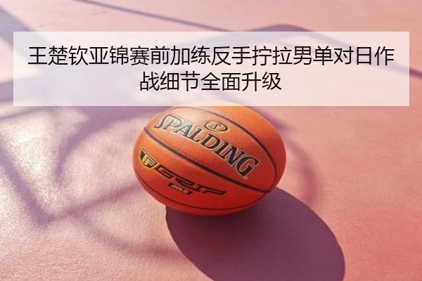 王楚钦亚锦赛前加练反手拧拉男单对日作战细节全面升级