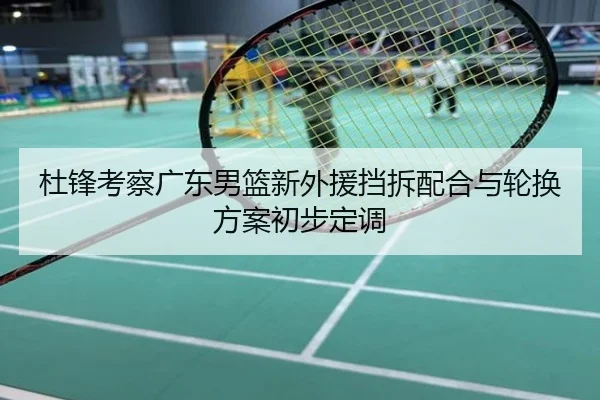 杜锋考察广东男篮新外援挡拆配合与轮换方案初步定调